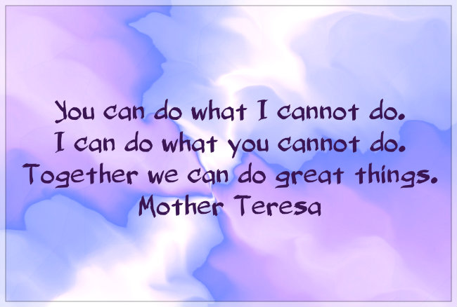 You can do what I cannot do, I can do what you cannot do. Together we can do great things. Mother teresa.